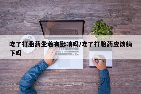 卖打胎药流产药微信吃了打胎药坐着有影响吗/吃了打胎药应该躺下吗