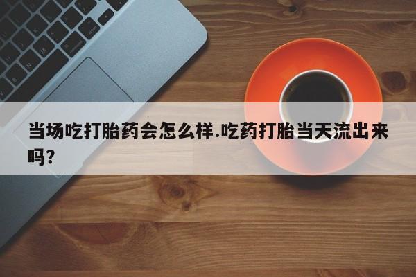 卖打胎药流产药微信当场吃打胎药会怎么样.吃药打胎当天流出来吗？