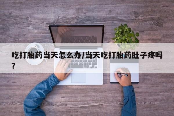 卖打胎药流产药微信吃打胎药当天怎么办/当天吃打胎药肚子疼吗?
