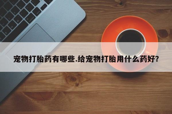 卖打胎药流产药微信宠物打胎药有哪些.给宠物打胎用什么药好？