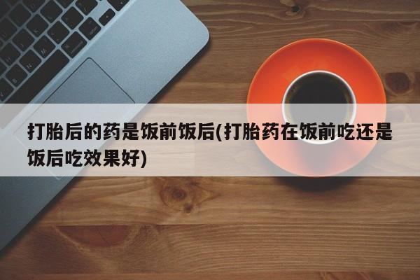 卖打胎药流产药微信打胎后的药是饭前饭后(打胎药在饭前吃还是饭后吃效果好)