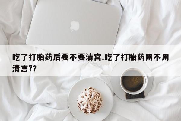 卖打胎药流产药微信吃了打胎药后要不要清宫.吃了打胎药用不用清宫?？