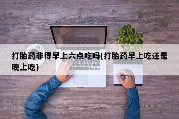 卖打胎药流产药微信打胎药非得早上六点吃吗(打胎药早上吃还是晚上吃)
