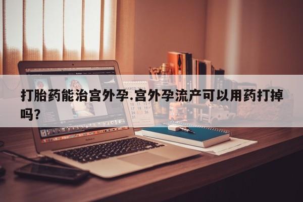 卖打胎药流产药微信打胎药能治宫外孕.宫外孕流产可以用药打掉吗？