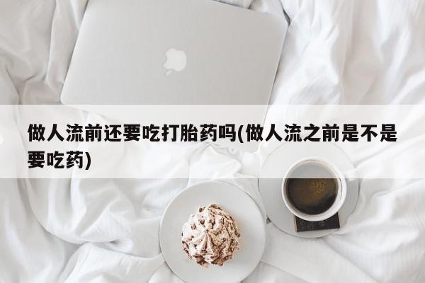 卖打胎药流产药微信做人流前还要吃打胎药吗(做人流之前是不是要吃药)