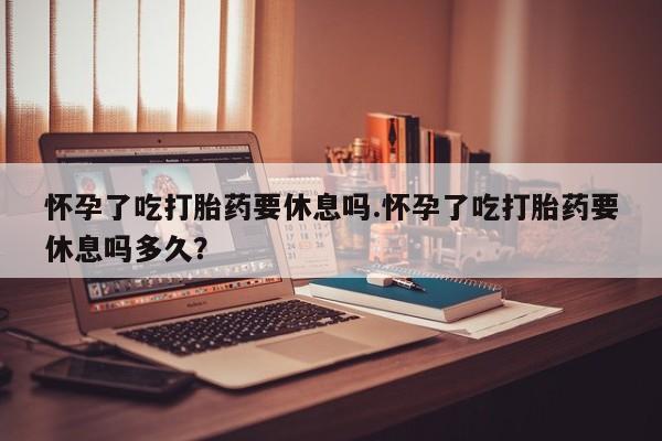 卖打胎药流产药微信怀孕了吃打胎药要休息吗.怀孕了吃打胎药要休息吗多久？