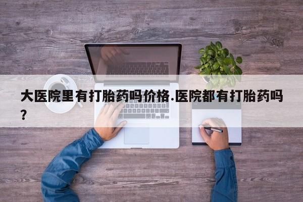 卖打胎药流产药微信大医院里有打胎药吗价格.医院都有打胎药吗？