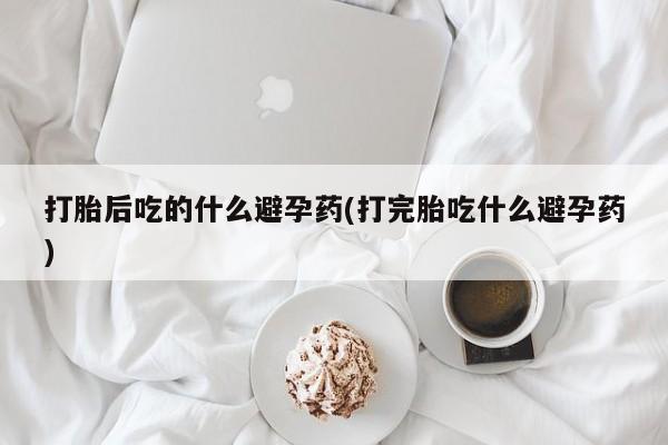 卖打胎药流产药微信打胎后吃的什么避孕药(打完胎吃什么避孕药)