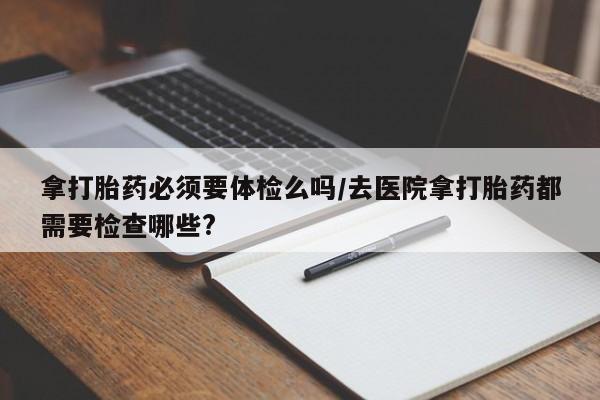 卖打胎药流产药微信拿打胎药必须要体检么吗/去医院拿打胎药都需要检查哪些?