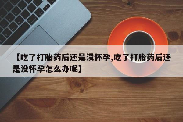卖打胎药流产药微信【吃了打胎药后还是没怀孕,吃了打胎药后还是没怀孕怎么办呢】