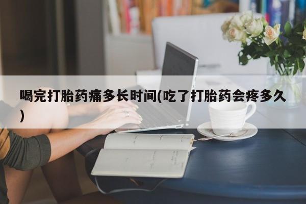 卖打胎药流产药微信喝完打胎药痛多长时间(吃了打胎药会疼多久)
