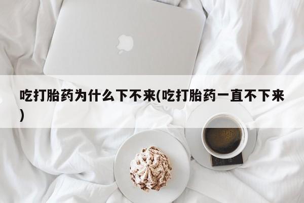 卖打胎药流产药微信吃打胎药为什么下不来(吃打胎药一直不下来)