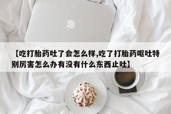 卖打胎药流产药微信【吃打胎药吐了会怎么样,吃了打胎药呕吐特别厉害怎么办有没有什么东西止吐】