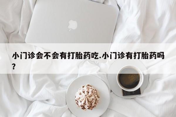 卖打胎药流产药微信小门诊会不会有打胎药吃.小门诊有打胎药吗？