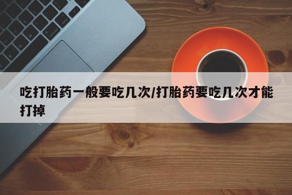 卖打胎药流产药微信吃打胎药一般要吃几次/打胎药要吃几次才能打掉