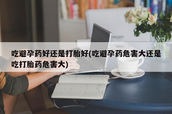 卖打胎药流产药微信吃避孕药好还是打胎好(吃避孕药危害大还是吃打胎药危害大)