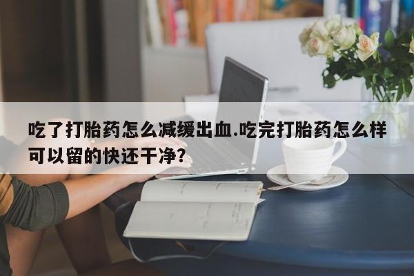 卖打胎药流产药微信吃了打胎药怎么减缓出血.吃完打胎药怎么样可以留的快还干净？