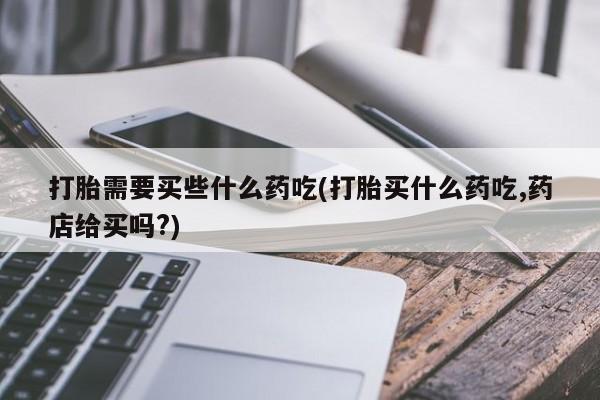 卖打胎药流产药微信打胎需要买些什么药吃(打胎买什么药吃,药店给买吗?)