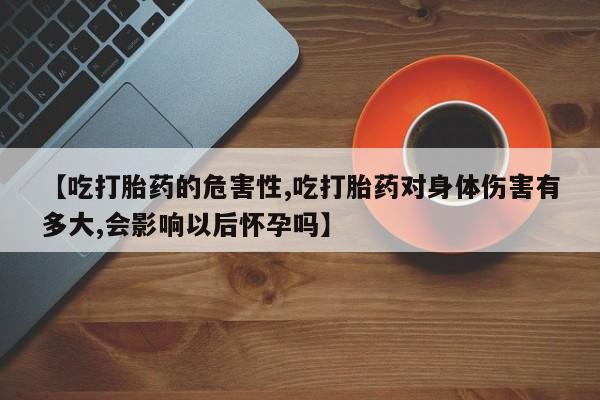 卖打胎药流产药微信【吃打胎药的危害性,吃打胎药对身体伤害有多大,会影响以后怀孕吗】