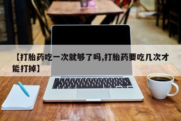 卖打胎药流产药微信【打胎药吃一次就够了吗,打胎药要吃几次才能打掉】