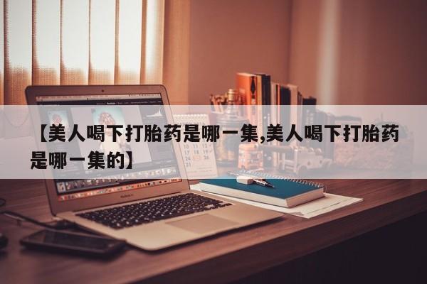 卖打胎药流产药微信【美人喝下打胎药是哪一集,美人喝下打胎药是哪一集的】