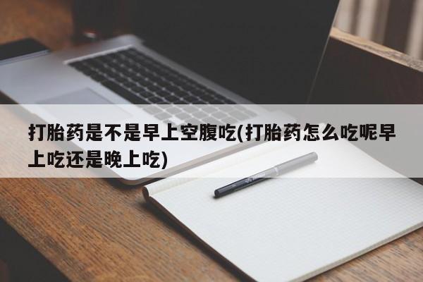 卖打胎药流产药微信打胎药是不是早上空腹吃(打胎药怎么吃呢早上吃还是晚上吃)