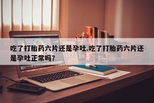 卖打胎药流产药微信吃了打胎药六片还是孕吐.吃了打胎药六片还是孕吐正常吗？