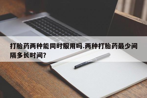 卖打胎药流产药微信打胎药两种能同时服用吗.两种打胎药最少间隔多长时间？