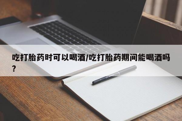 卖打胎药流产药微信吃打胎药时可以喝酒/吃打胎药期间能喝酒吗?