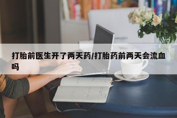 卖打胎药流产药微信打胎前医生开了两天药/打胎药前两天会流血吗