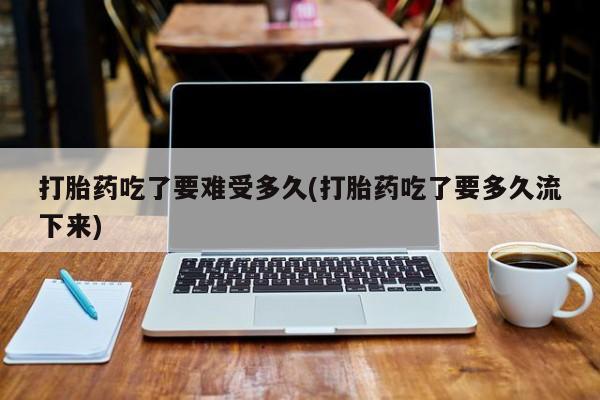 卖打胎药流产药微信打胎药吃了要难受多久(打胎药吃了要多久流下来)