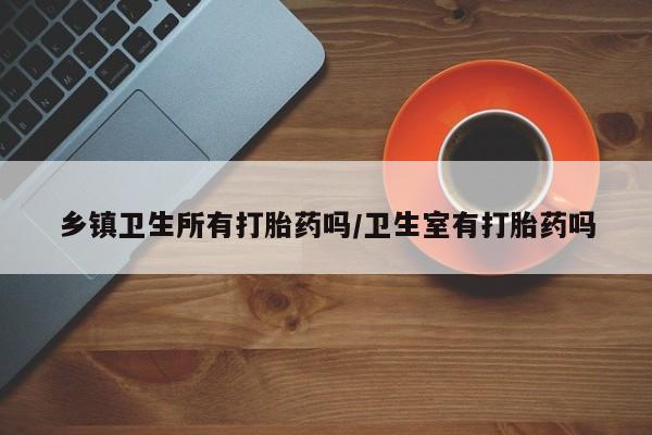 卖打胎药流产药微信乡镇卫生所有打胎药吗/卫生室有打胎药吗