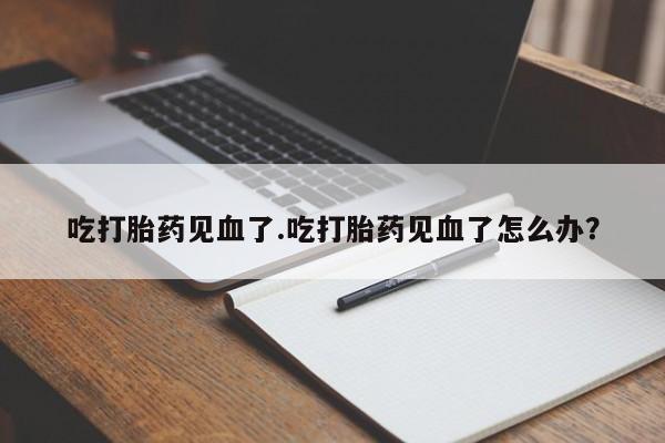 卖打胎药流产药微信吃打胎药见血了.吃打胎药见血了怎么办？