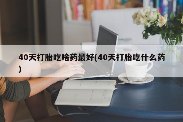 卖打胎药流产药微信40天打胎吃啥药最好(40天打胎吃什么药)