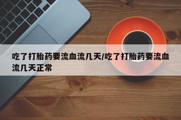 卖打胎药流产药微信吃了打胎药要流血流几天/吃了打胎药要流血流几天正常