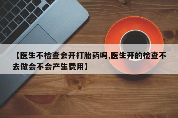 卖打胎药流产药微信【医生不检查会开打胎药吗,医生开的检查不去做会不会产生费用】