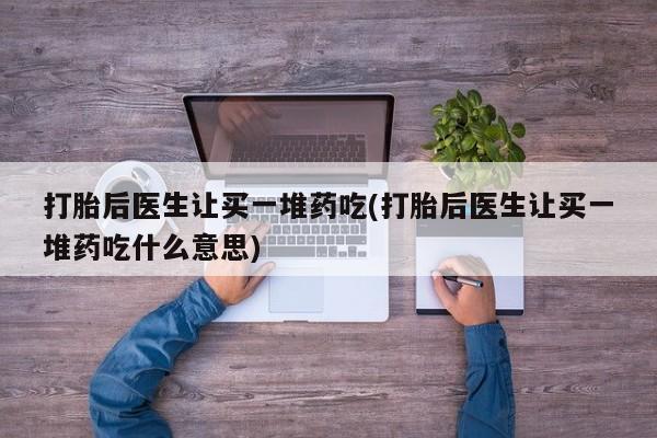 卖打胎药流产药微信打胎后医生让买一堆药吃(打胎后医生让买一堆药吃什么意思)