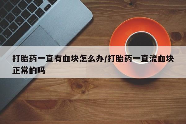 卖打胎药流产药微信打胎药一直有血块怎么办/打胎药一直流血块正常的吗