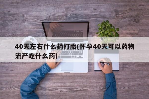 卖打胎药流产药微信40天左右什么药打胎(怀孕40天可以药物流产吃什么药)