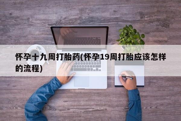 卖打胎药流产药微信怀孕十九周打胎药(怀孕19周打胎应该怎样的流程)