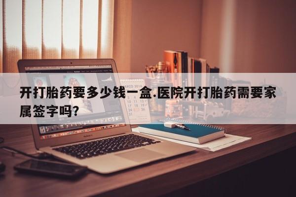 卖打胎药流产药微信开打胎药要多少钱一盒.医院开打胎药需要家属签字吗？