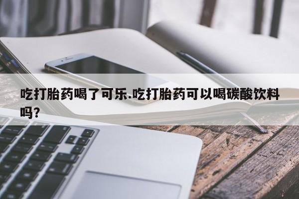 卖打胎药流产药微信吃打胎药喝了可乐.吃打胎药可以喝碳酸饮料吗？
