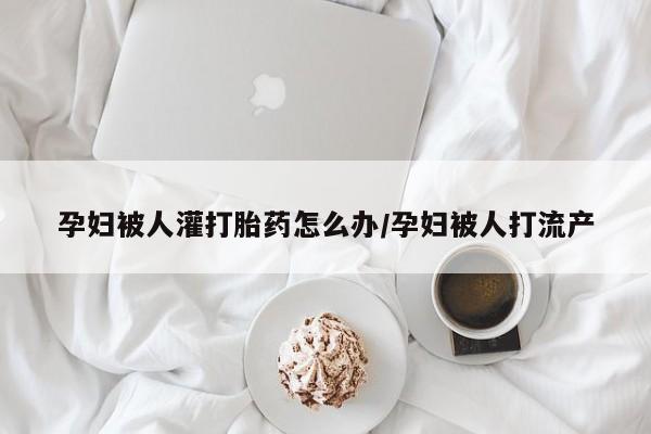 卖打胎药流产药微信孕妇被人灌打胎药怎么办/孕妇被人打流产