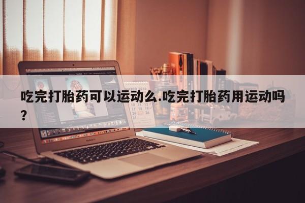 卖打胎药流产药微信吃完打胎药可以运动么.吃完打胎药用运动吗？