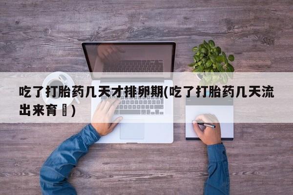 卖打胎药流产药微信吃了打胎药几天才排卵期(吃了打胎药几天流出来育蘘)