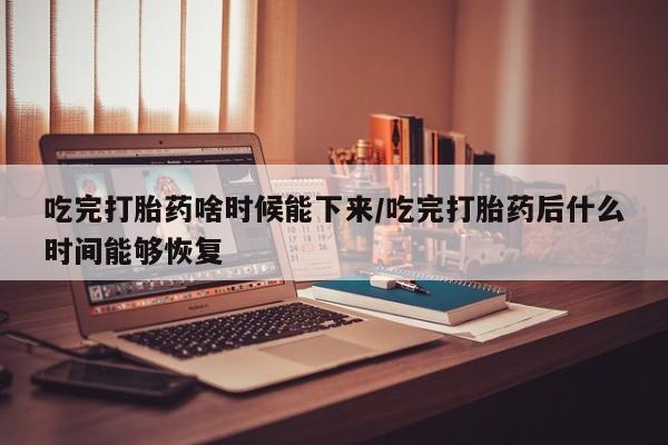 卖打胎药流产药微信吃完打胎药啥时候能下来/吃完打胎药后什么时间能够恢复