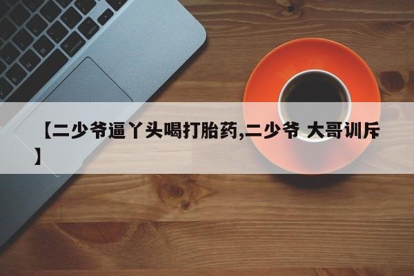 卖打胎药流产药微信【二少爷逼丫头喝打胎药,二少爷 大哥训斥】