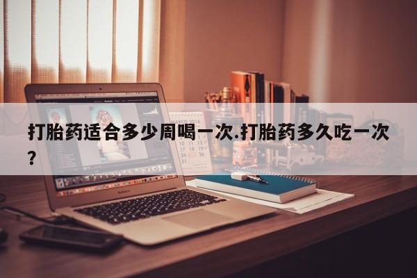 卖打胎药流产药微信打胎药适合多少周喝一次.打胎药多久吃一次？