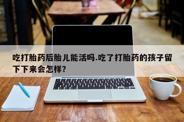 卖打胎药流产药微信吃打胎药后胎儿能活吗.吃了打胎药的孩子留下下来会怎样？