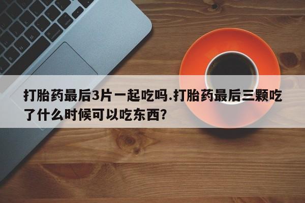 卖打胎药流产药微信打胎药最后3片一起吃吗.打胎药最后三颗吃了什么时候可以吃东西？